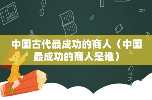 中国古代最成功的商人（中国最成功的商人是谁）