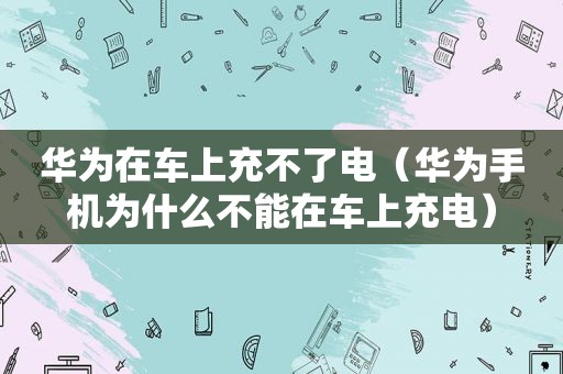 华为在车上充不了电（华为手机为什么不能在车上充电）