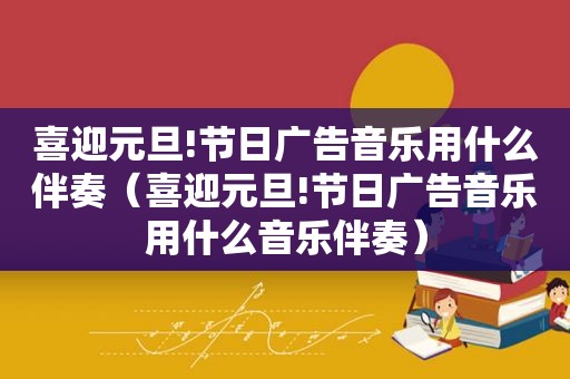 喜迎元旦!节日广告音乐用什么伴奏（喜迎元旦!节日广告音乐用什么音乐伴奏）