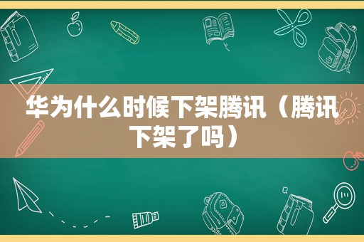 华为什么时候下架腾讯（腾讯下架了吗）