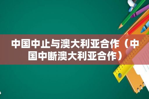 中国中止与澳大利亚合作（中国中断澳大利亚合作）