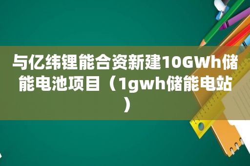 与亿纬锂能合资新建10GWh储能电池项目（1gwh储能电站）