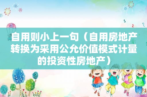 自用则小上一句（自用房地产转换为采用公允价值模式计量的投资性房地产）