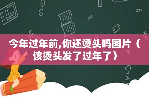 今年过年前,你还烫头吗图片（该烫头发了过年了）