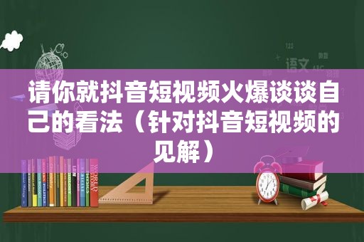 请你就抖音短视频火爆谈谈自己的看法（针对抖音短视频的见解）