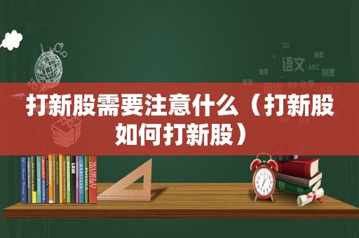 打新股需要注意什么（打新股如何打新股）