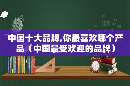 中国十大品牌,你最喜欢哪个产品（中国最受欢迎的品牌）