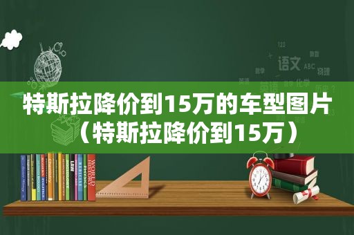 特斯拉降价到15万的车型图片（特斯拉降价到15万）