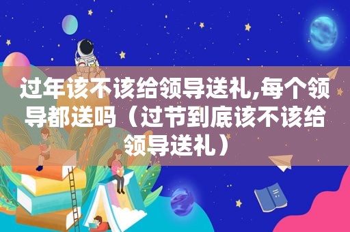 过年该不该给领导送礼,每个领导都送吗（过节到底该不该给领导送礼）