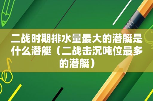 二战时期排水量最大的潜艇是什么潜艇（二战击沉吨位最多的潜艇）