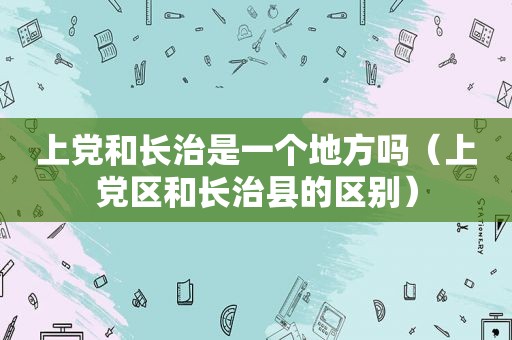 上党和长治是一个地方吗（上党区和长治县的区别）