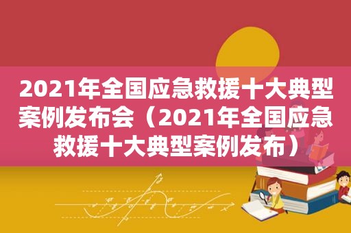 2021年全国应急救援十大典型案例发布会（2021年全国应急救援十大典型案例发布）