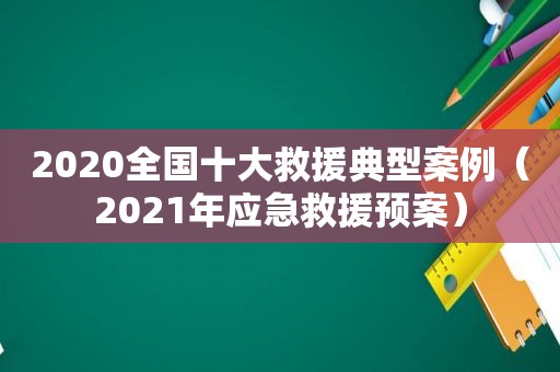 2020全国十大救援典型案例（2021年应急救援预案）