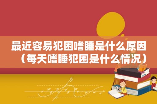 最近容易犯困嗜睡是什么原因（每天嗜睡犯困是什么情况）