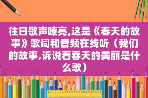 往日歌声嘹亮,这是《春天的故事》歌词和音频在线听（我们的故事,诉说着春天的美丽是什么歌）