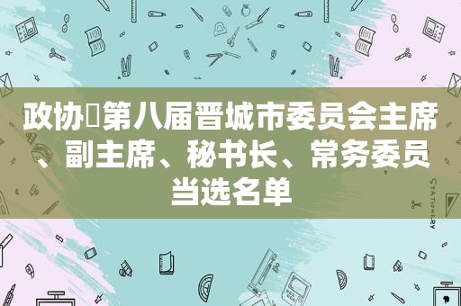 政协​第八届晋城市委员会主席、副主席、秘书长、常务委员当选名单