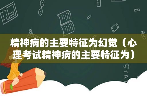 精神病的主要特征为幻觉（心理考试精神病的主要特征为）