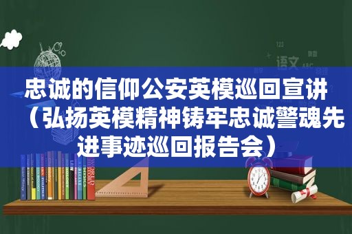 忠诚的信仰公安英模巡回宣讲（弘扬英模精神铸牢忠诚警魂先进事迹巡回报告会）