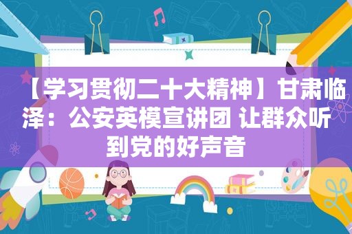 【学习贯彻二十大精神】甘肃临泽：公安英模宣讲团 让群众听到党的好声音