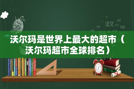 沃尔玛是世界上最大的超市（沃尔玛超市全球排名）