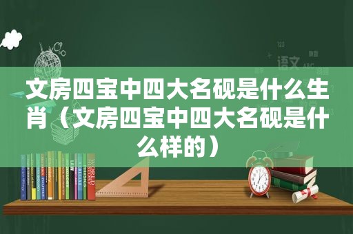 文房四宝中四大名砚是什么生肖（文房四宝中四大名砚是什么样的）