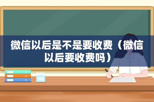 微信以后是不是要收费（微信以后要收费吗）