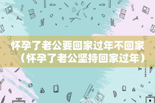 怀孕了老公要回家过年不回家（怀孕了老公坚持回家过年）