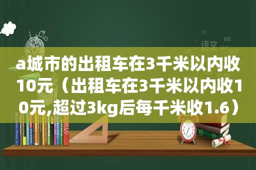 a城市的出租车在3千米以内收10元（出租车在3千米以内收10元,超过3kg后每千米收1.6）