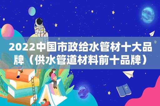 2022中国市政给水管材十大品牌（供水管道材料前十品牌）