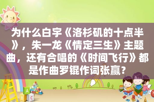 为什么白宇《洛杉矶的十点半》，朱一龙《情定三生》主题曲，还有合唱的《时间飞行》都是作曲罗锟作词张赢？