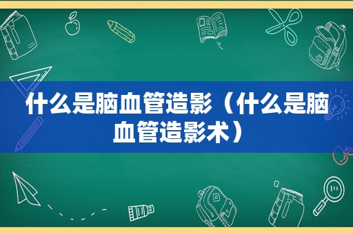 什么是脑血管造影（什么是脑血管造影术）