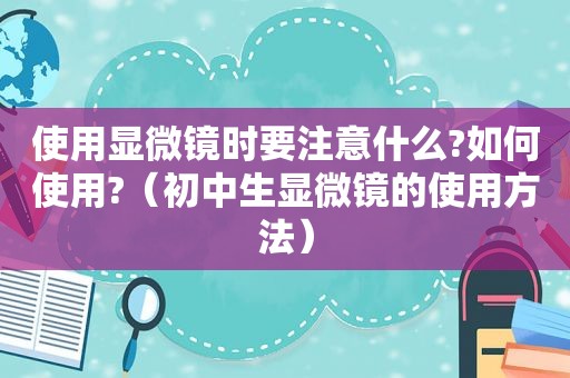 使用显微镜时要注意什么?如何使用?（初中生显微镜的使用方法）