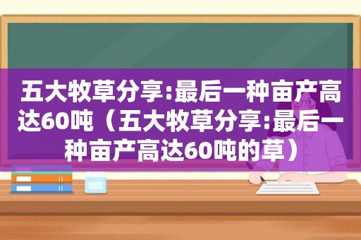 五大牧草分享:最后一种亩产高达60吨（五大牧草分享:最后一种亩产高达60吨的草）