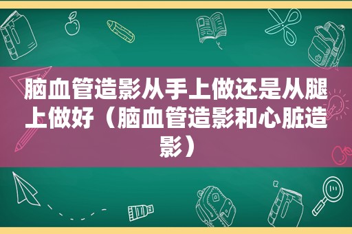 脑血管造影从手上做还是从腿上做好（脑血管造影和心脏造影）