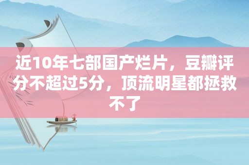 近10年七部国产烂片，豆瓣评分不超过5分，顶流明星都拯救不了