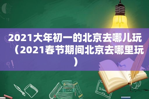 2021大年初一的北京去哪儿玩（2021春节期间北京去哪里玩）