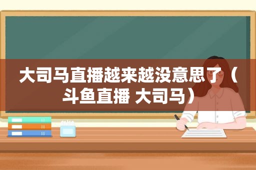 大司马直播越来越没意思了（斗鱼直播 大司马）