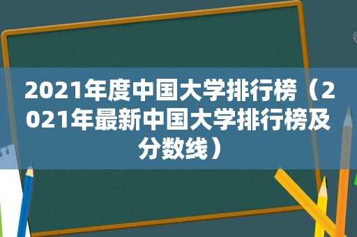 2021年度中国大学排行榜（2021年最新中国大学排行榜及分数线）