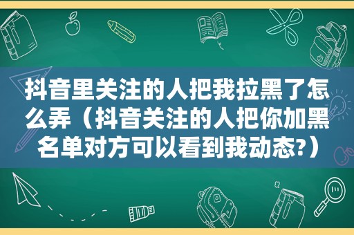 抖音里关注的人把我拉黑了怎么弄（抖音关注的人把你加黑名单对方可以看到我动态?）