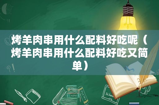 烤羊肉串用什么配料好吃呢（烤羊肉串用什么配料好吃又简单）