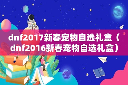 dnf2017新春宠物自选礼盒（dnf2016新春宠物自选礼盒）