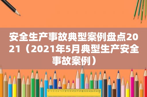 安全生产事故典型案例盘点2021（2021年5月典型生产安全事故案例）