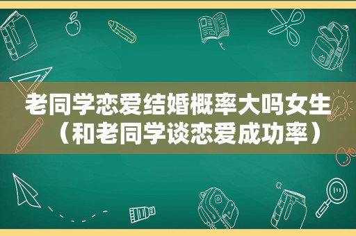 老同学恋爱结婚概率大吗女生（和老同学谈恋爱成功率）