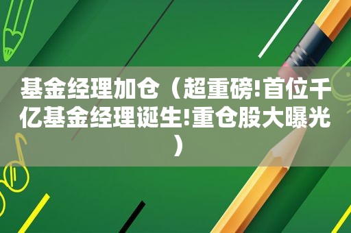 基金经理加仓（超重磅!首位千亿基金经理诞生!重仓股大曝光）