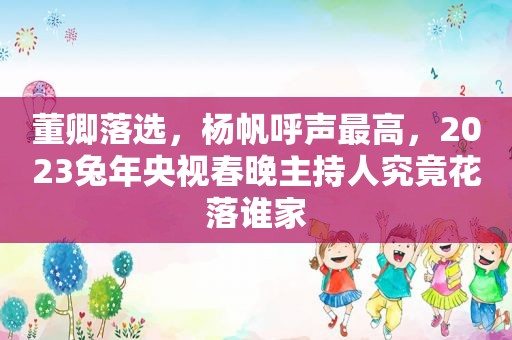 董卿落选，杨帆呼声最高，2023兔年央视春晚主持人究竟花落谁家