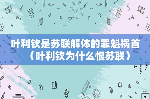 叶利钦是苏联解体的罪魁祸首（叶利钦为什么恨苏联）