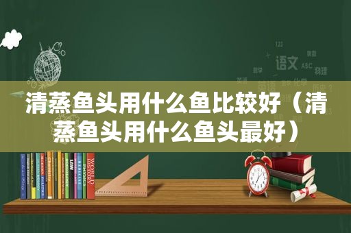 清蒸鱼头用什么鱼比较好（清蒸鱼头用什么鱼头最好）