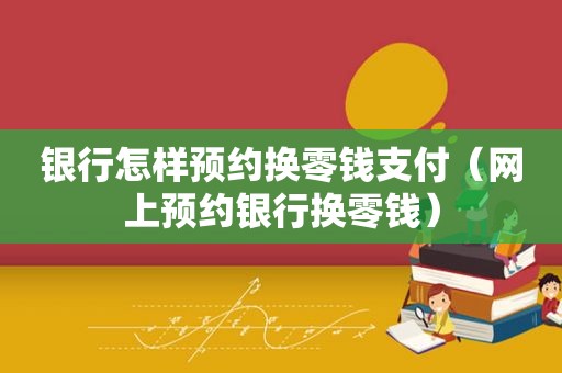 银行怎样预约换零钱支付（网上预约银行换零钱）