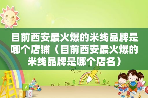 目前西安最火爆的米线品牌是哪个店铺（目前西安最火爆的米线品牌是哪个店名）