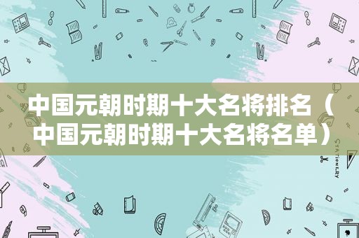 中国元朝时期十大名将排名（中国元朝时期十大名将名单）